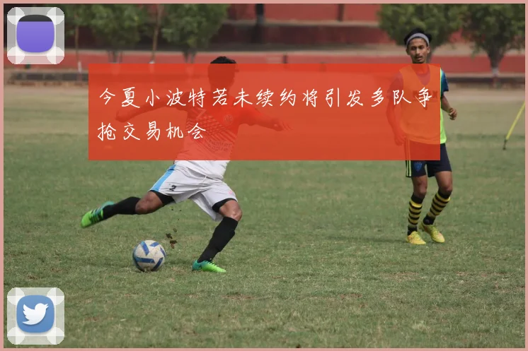 今夏小波特若未续约将引发多队争抢交易机会