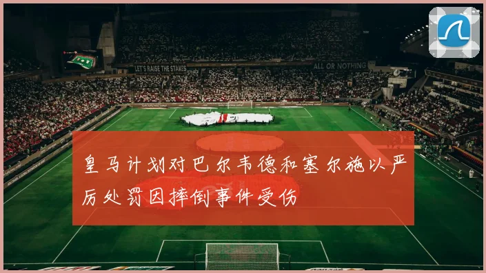 皇马计划对巴尔韦德和塞尔施以严厉处罚因摔倒事件受伤