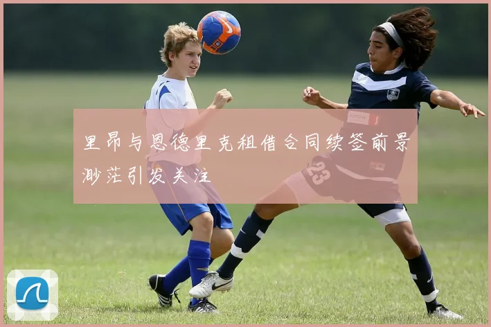 里昂与恩德里克租借合同续签前景渺茫引发关注