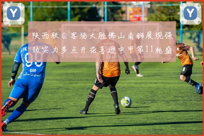 陕西联合客场大胜佛山南狮展现强劲实力多点开花喜迎中甲第11轮盛宴