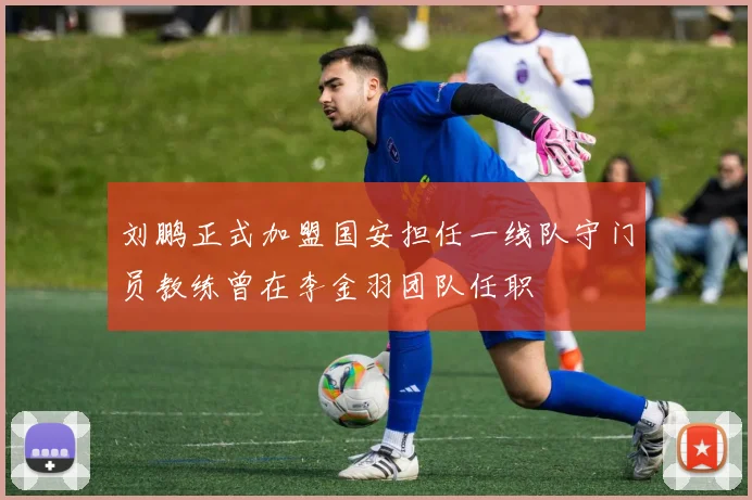 刘鹏正式加盟国安担任一线队守门员教练曾在李金羽团队任职
