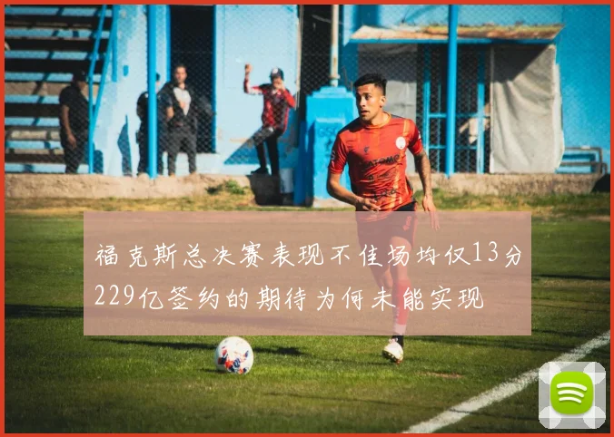 福克斯总决赛表现不佳场均仅13分229亿签约的期待为何未能实现