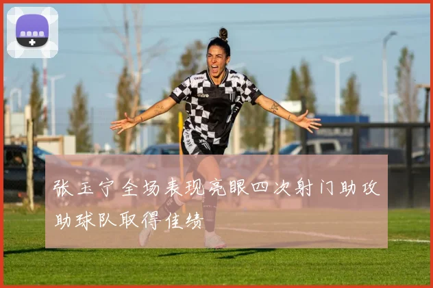 张玉宁全场表现亮眼四次射门助攻助球队取得佳绩