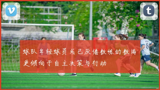 球队年轻球员或已厌倦教练的教诲更倾向于自主决策与行动