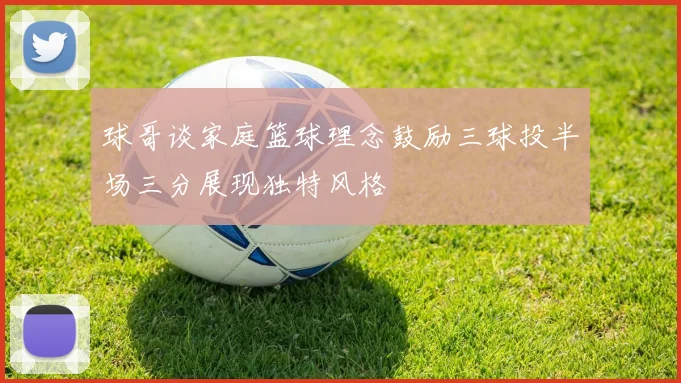 球哥谈家庭篮球理念鼓励三球投半场三分展现独特风格