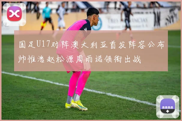 国足U17对阵澳大利亚首发阵容公布帅惟浩赵松源周雨诺领衔出战