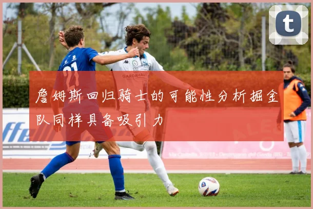 詹姆斯回归骑士的可能性分析掘金队同样具备吸引力
