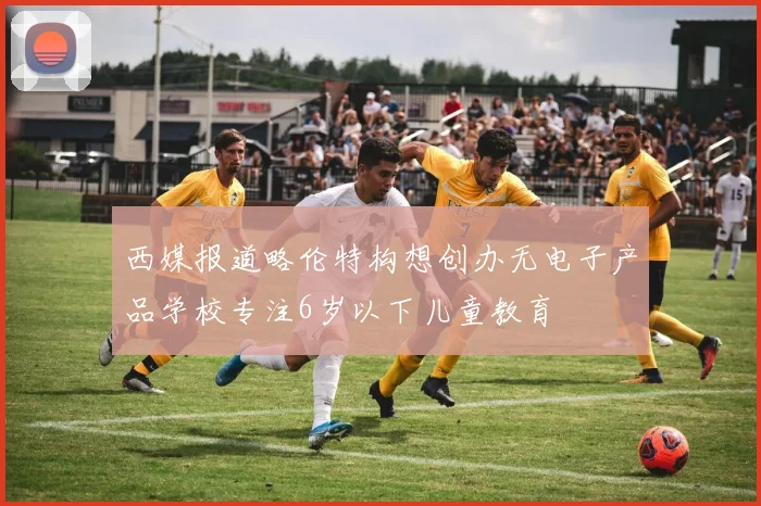 西媒报道略伦特构想创办无电子产品学校专注6岁以下儿童教育