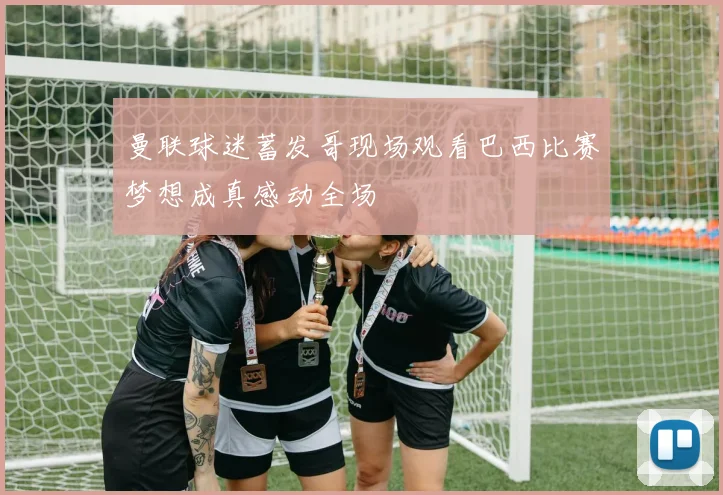 曼联球迷蓄发哥现场观看巴西比赛梦想成真感动全场
