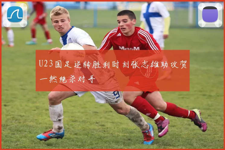 U23国足逆转胜利时刻张志雄助攻贺一然绝杀对手