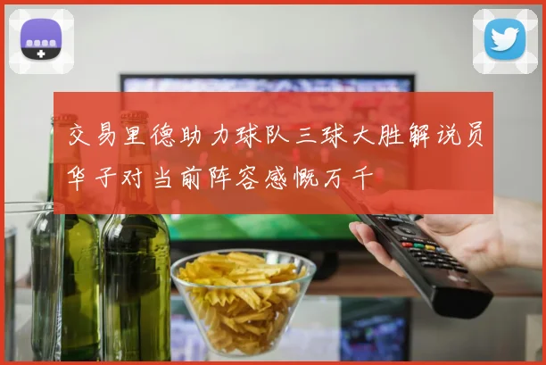 交易里德助力球队三球大胜解说员华子对当前阵容感慨万千