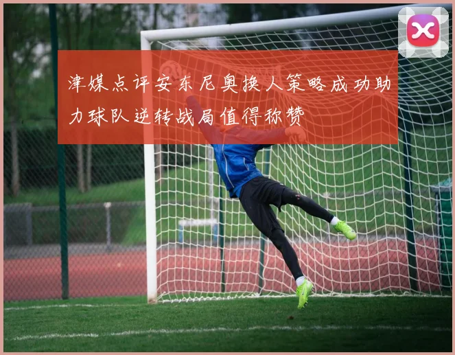 津媒点评安东尼奥换人策略成功助力球队逆转战局值得称赞