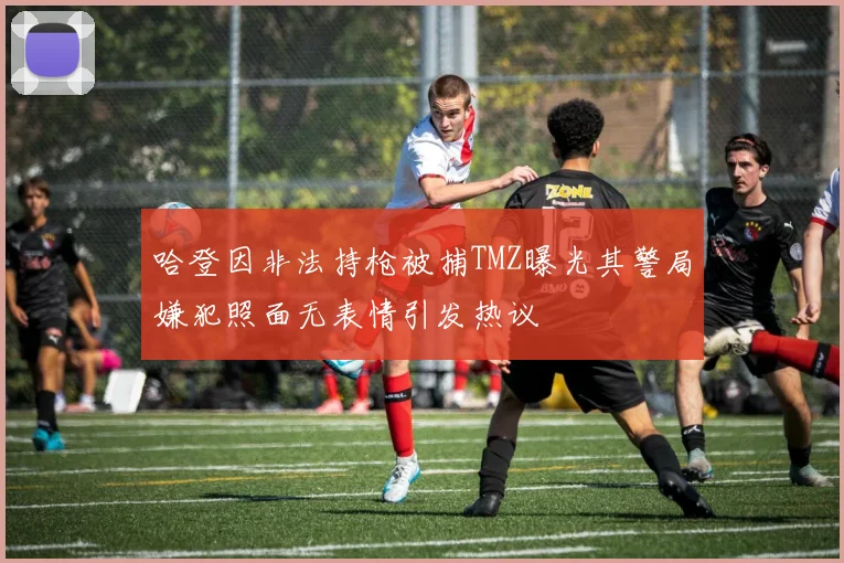 哈登因非法持枪被捕TMZ曝光其警局嫌犯照面无表情引发热议