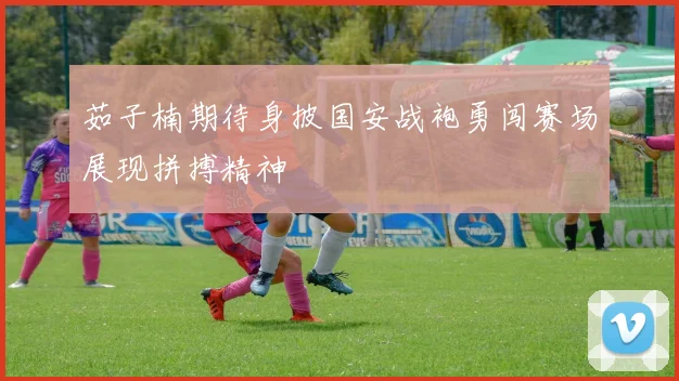 茹子楠期待身披国安战袍勇闯赛场展现拼搏精神