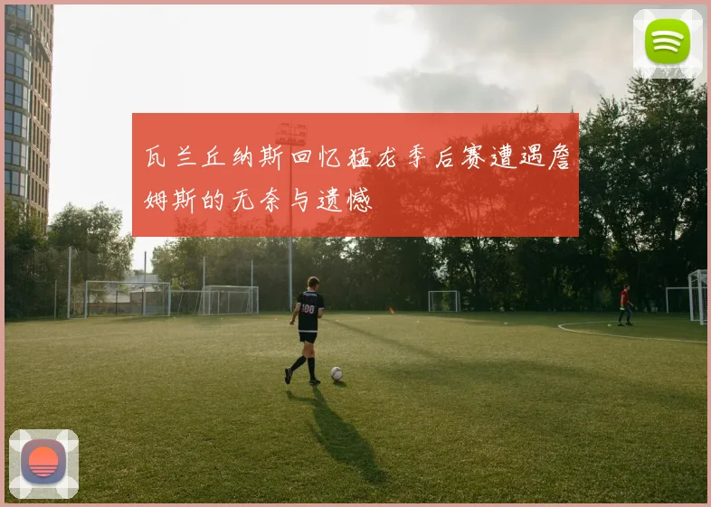 瓦兰丘纳斯回忆猛龙季后赛遭遇詹姆斯的无奈与遗憾