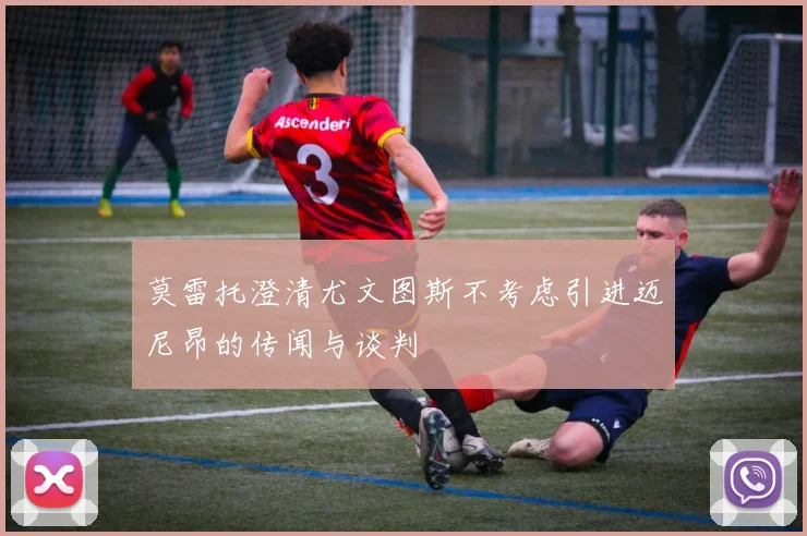 莫雷托澄清尤文图斯不考虑引进迈尼昂的传闻与谈判