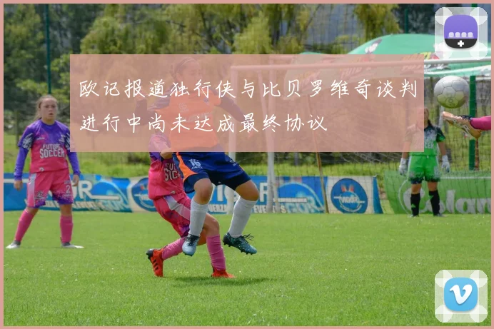 欧记报道独行侠与比贝罗维奇谈判进行中尚未达成最终协议