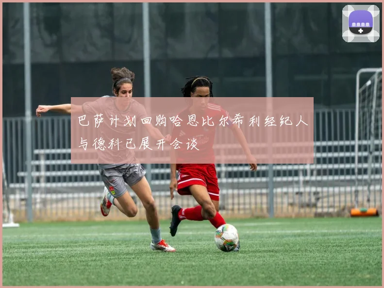 巴萨计划回购哈恩比尔希利经纪人与德科已展开会谈
