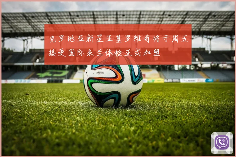 克罗地亚新星亚基罗维奇将于周五接受国际米兰体检正式加盟