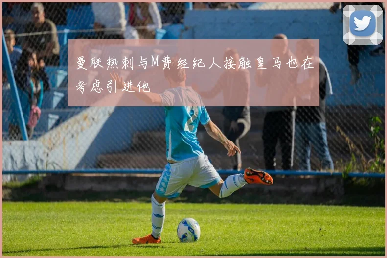 曼联热刺与M费经纪人接触皇马也在考虑引进他