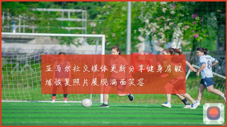 亚马尔社交媒体更新分享健身房锻炼恢复照片展现满面笑容