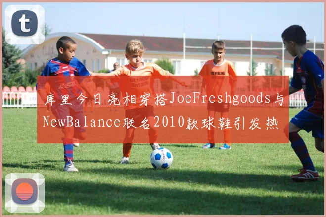 库里今日亮相穿搭JoeFreshgoods与NewBalance联名2010款球鞋引发热议
