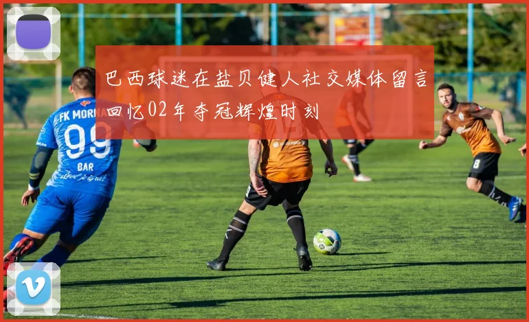巴西球迷在盐贝健人社交媒体留言回忆02年夺冠辉煌时刻