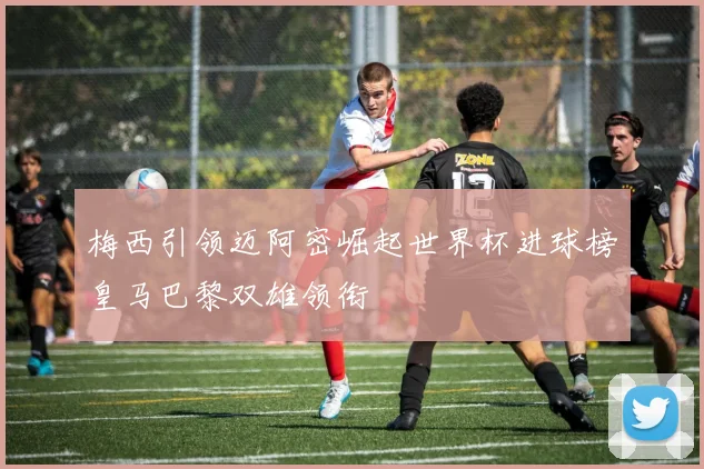 梅西引领迈阿密崛起世界杯进球榜皇马巴黎双雄领衔