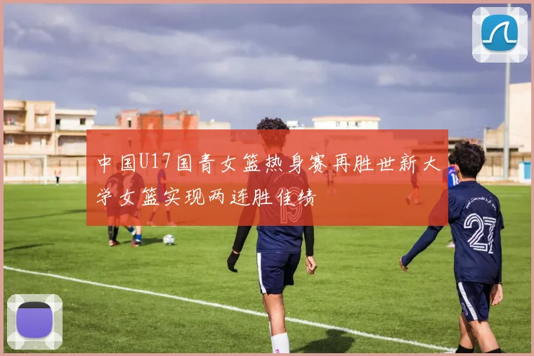 中国U17国青女篮热身赛再胜世新大学女篮实现两连胜佳绩