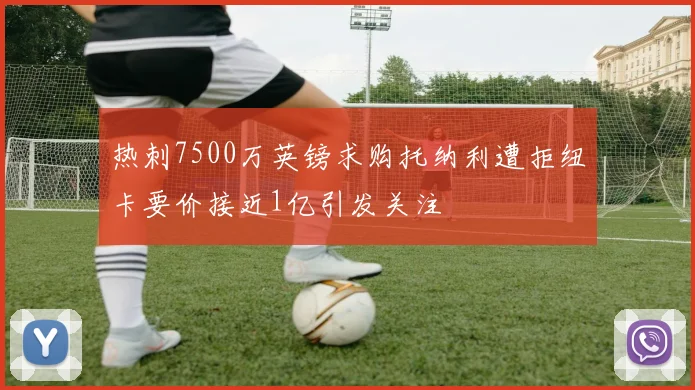 热刺7500万英镑求购托纳利遭拒纽卡要价接近1亿引发关注